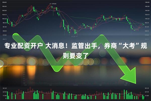 专业配资开户 大消息！监管出手，券商“大考”规则要变了