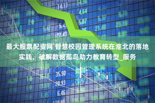最大股票配资网 智慧校园管理系统在淮北的落地实践，破解数据孤岛助力教育转型_服务