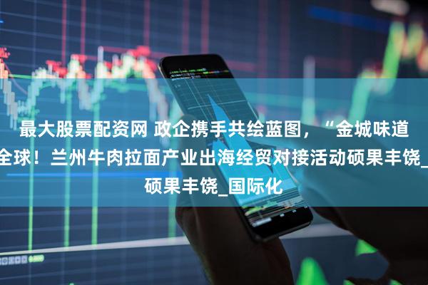 最大股票配资网 政企携手共绘蓝图，“金城味道”香飘全球！兰州牛肉拉面产业出海经贸对接活动硕果丰饶_国际化