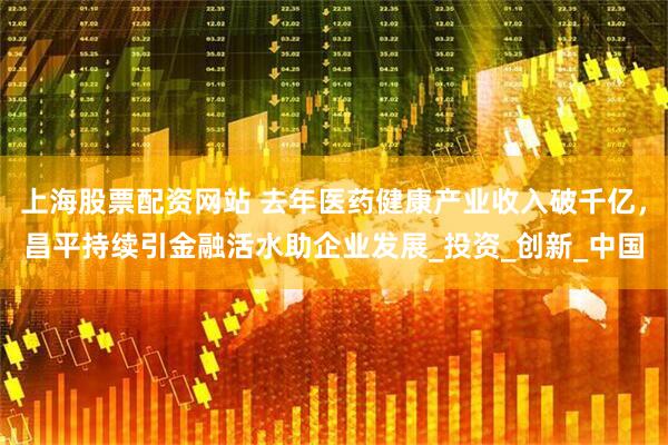 上海股票配资网站 去年医药健康产业收入破千亿，昌平持续引金融活水助企业发展_投资_创新_中国
