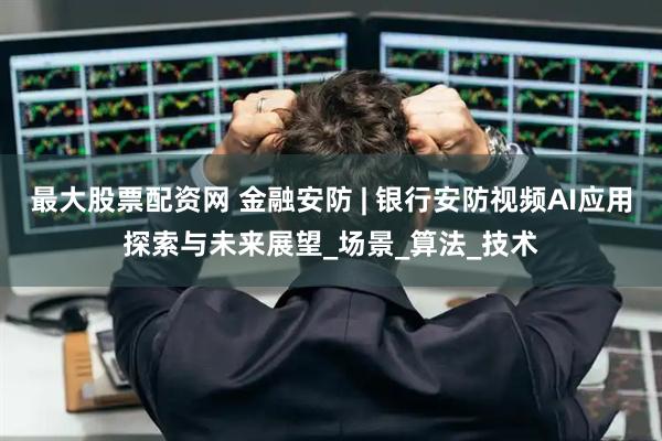 最大股票配资网 金融安防 | 银行安防视频AI应用探索与未来展望_场景_算法_技术