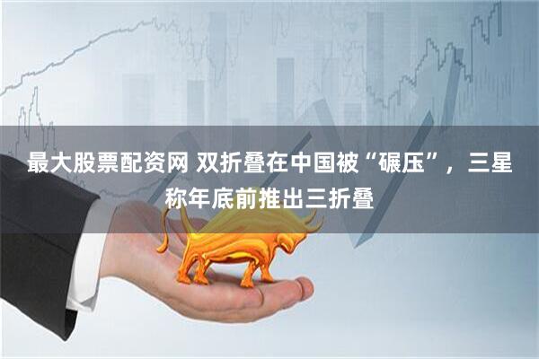 最大股票配资网 双折叠在中国被“碾压”，三星称年底前推出三折叠