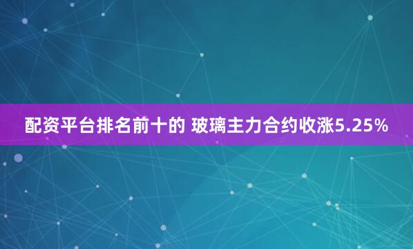 配资平台排名前十的 玻璃主力合约收涨5.25%