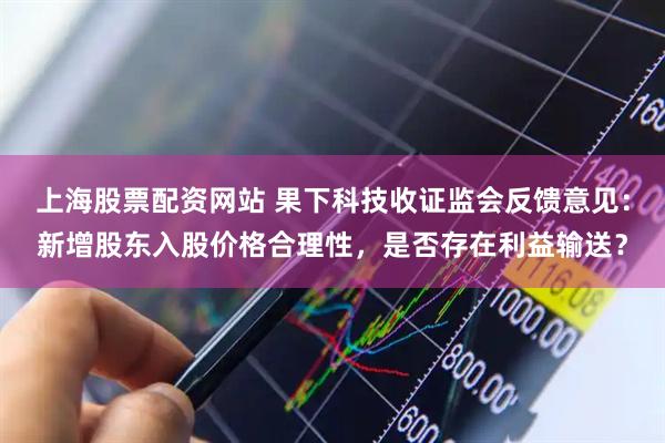 上海股票配资网站 果下科技收证监会反馈意见：新增股东入股价格合理性，是否存在利益输送？