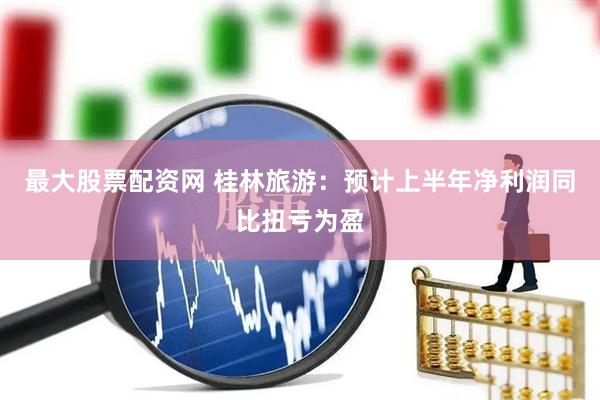 最大股票配资网 桂林旅游：预计上半年净利润同比扭亏为盈