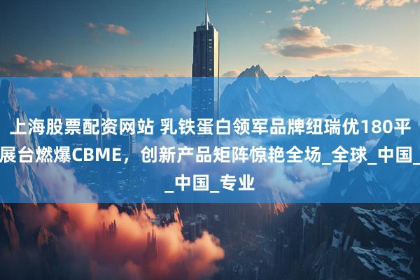 上海股票配资网站 乳铁蛋白领军品牌纽瑞优180平豪华展台燃爆CBME，创新产品矩阵惊艳全场_全球_中国_专业