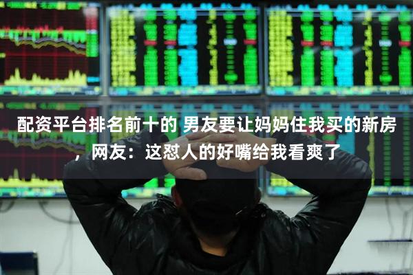 配资平台排名前十的 男友要让妈妈住我买的新房，网友：这怼人的好嘴给我看爽了