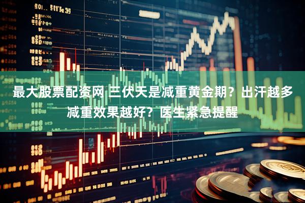 最大股票配资网 三伏天是减重黄金期？出汗越多减重效果越好？医生紧急提醒