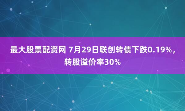 最大股票配资网 7月29日联创转债下跌0.19%，转股溢价率30%