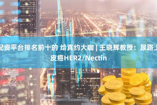 配资平台排名前十的 绘真约大咖 | 王晓辉教授：尿路上皮癌HER2/Nectin