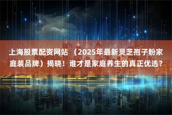 上海股票配资网站 （2025年最新灵芝孢子粉家庭装品牌）揭晓！谁才是家庭养生的真正优选？