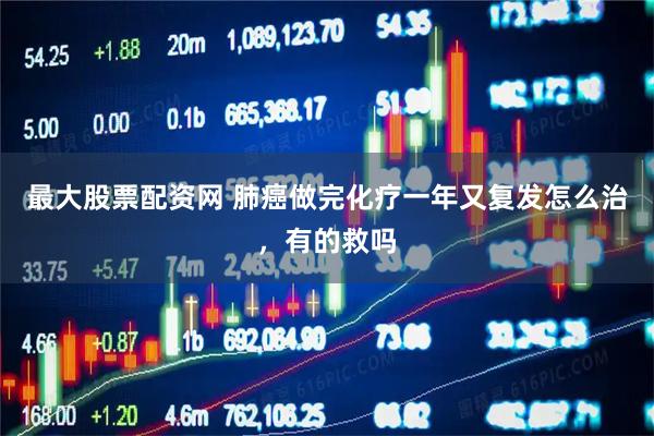 最大股票配资网 肺癌做完化疗一年又复发怎么治，有的救吗