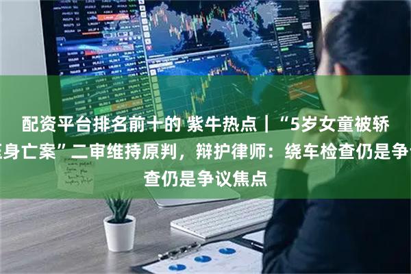 配资平台排名前十的 紫牛热点｜“5岁女童被轿车碾压身亡案”二审维持原判，辩护律师：绕车检查仍是争议焦点