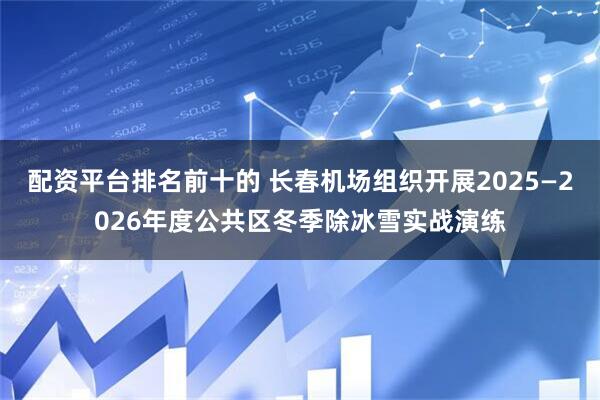配资平台排名前十的 长春机场组织开展2025—2026年度公共区冬季除冰雪实战演练