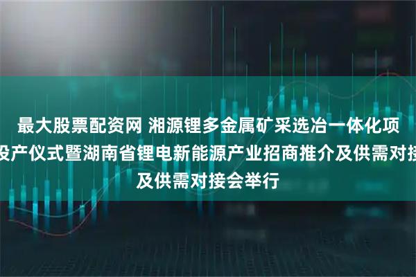 最大股票配资网 湘源锂多金属矿采选冶一体化项目点火投产仪式暨湖南省锂电新能源产业招商推介及供需对接会举行