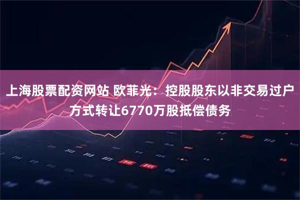 上海股票配资网站 欧菲光：控股股东以非交易过户方式转让6770万股抵偿债务