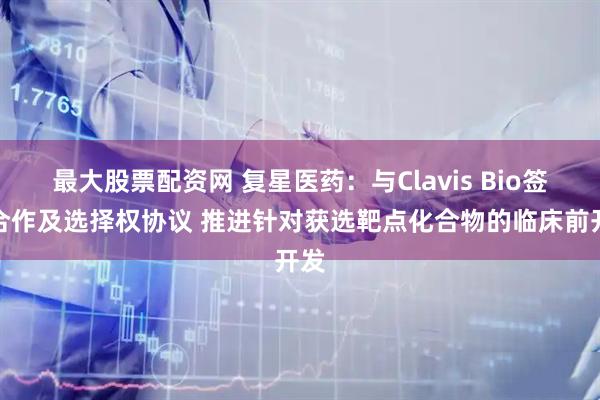 最大股票配资网 复星医药：与Clavis Bio签订合作及选择权协议 推进针对获选靶点化合物的临床前开发