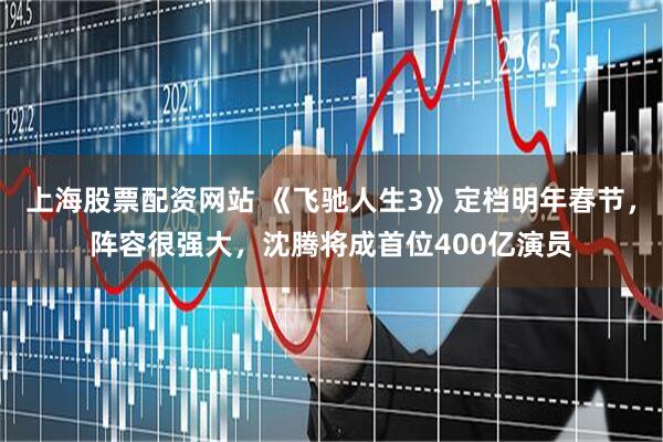 上海股票配资网站 《飞驰人生3》定档明年春节，阵容很强大，沈腾将成首位400亿演员