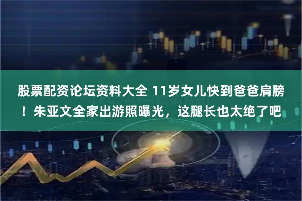 股票配资论坛资料大全 11岁女儿快到爸爸肩膀！朱亚文全家出游照曝光，这腿长也太绝了吧