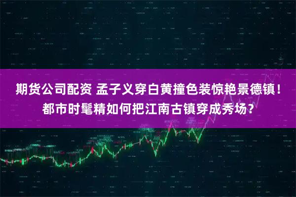 期货公司配资 孟子义穿白黄撞色装惊艳景德镇！都市时髦精如何把江南古镇穿成秀场？