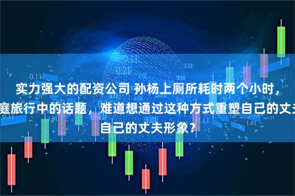 实力强大的配资公司 孙杨上厕所耗时两个小时，成为家庭旅行中的话题，难道想通过这种方式重塑自己的丈夫形象？