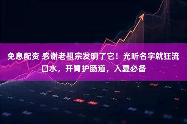 免息配资 感谢老祖宗发明了它！光听名字就狂流口水，开胃护肠道，入夏必备