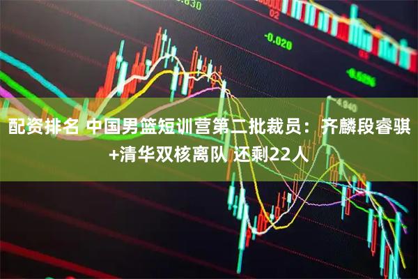 配资排名 中国男篮短训营第二批裁员：齐麟段睿骐+清华双核离队 还剩22人