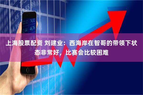 上海股票配资 刘建业：西海岸在智哥的带领下状态非常好，比赛会比较困难