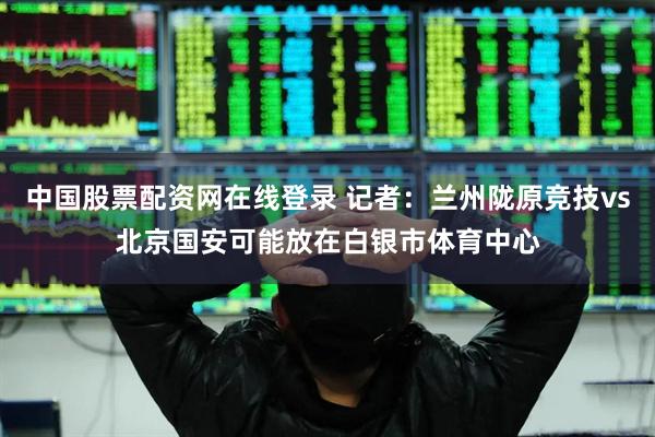 中国股票配资网在线登录 记者：兰州陇原竞技vs北京国安可能放在白银市体育中心