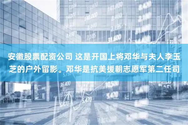 安徽股票配资公司 这是开国上将邓华与夫人李玉芝的户外留影。邓华是抗美援朝志愿军第二任司