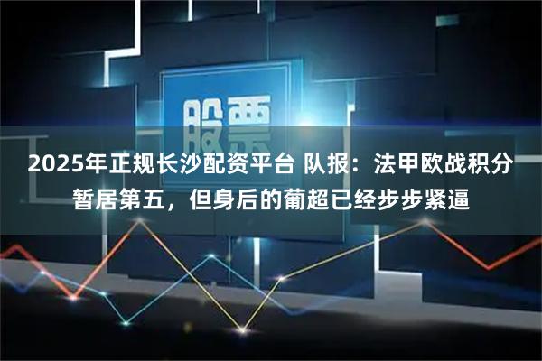 2025年正规长沙配资平台 队报：法甲欧战积分暂居第五，但身后的葡超已经步步紧逼