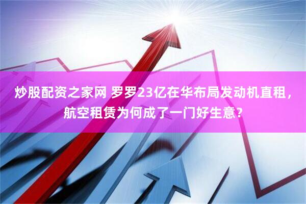 炒股配资之家网 罗罗23亿在华布局发动机直租，航空租赁为何成了一门好生意？