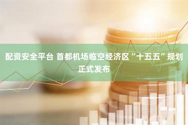 配资安全平台 首都机场临空经济区“十五五”规划正式发布