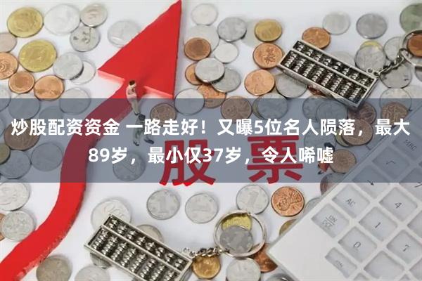 炒股配资资金 一路走好！又曝5位名人陨落，最大89岁，最小仅37岁，令人唏嘘