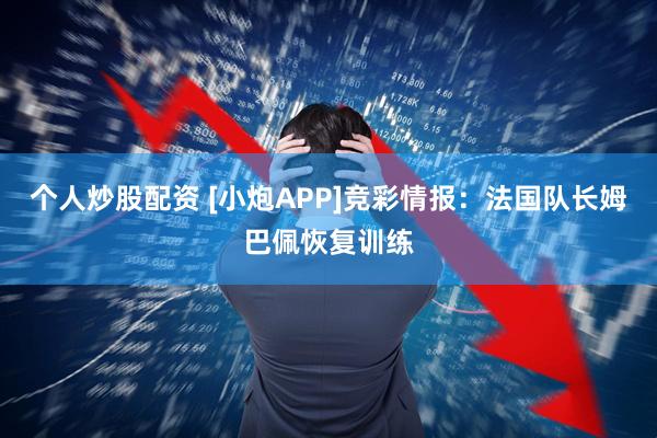 个人炒股配资 [小炮APP]竞彩情报：法国队长姆巴佩恢复训练