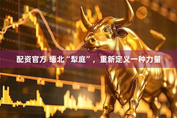 配资官方 缅北“犁庭”，重新定义一种力量